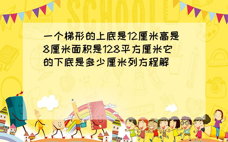 一个梯形的上底是12厘米高是8厘米面积是128平方厘米它的下底是多少厘米列方程解