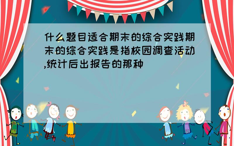 什么题目适合期末的综合实践期末的综合实践是指校园调查活动,统计后出报告的那种