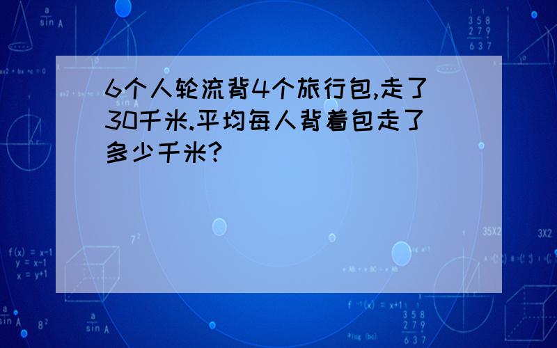 6个人轮流背4个旅行包,走了30千米.平均每人背着包走了多少千米?