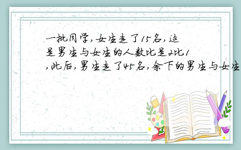 一批同学,女生走了15名,这是男生与女生的人数比是2比1,此后,男生走了45名,余下的男生与女生的人数是1比5,女生原来有多少名?是列式计算哦!