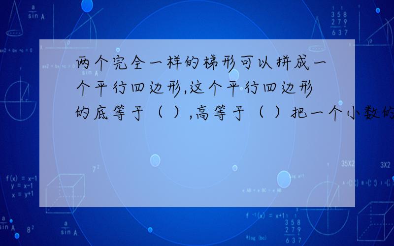 两个完全一样的梯形可以拼成一个平行四边形,这个平行四边形的底等于（ ）,高等于（ ）把一个小数的小数点向右移动两位,得到一个新数与原数相差29.7,原数是（ ）.