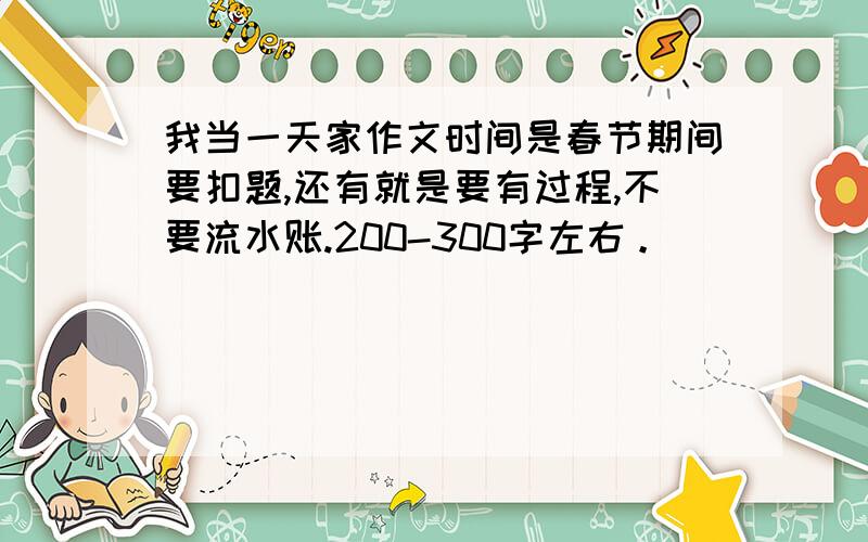 我当一天家作文时间是春节期间要扣题,还有就是要有过程,不要流水账.200-300字左右。