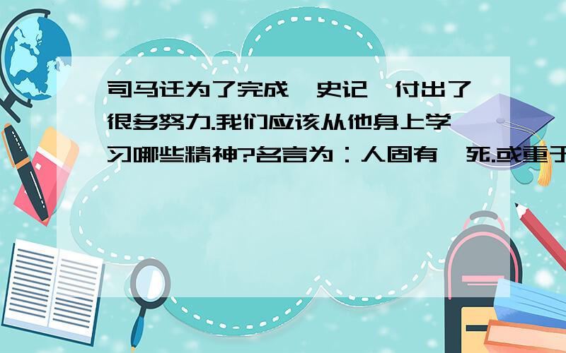 司马迁为了完成《史记》付出了很多努力.我们应该从他身上学习哪些精神?名言为：人固有一死.或重于泰山.或轻于鸿毛