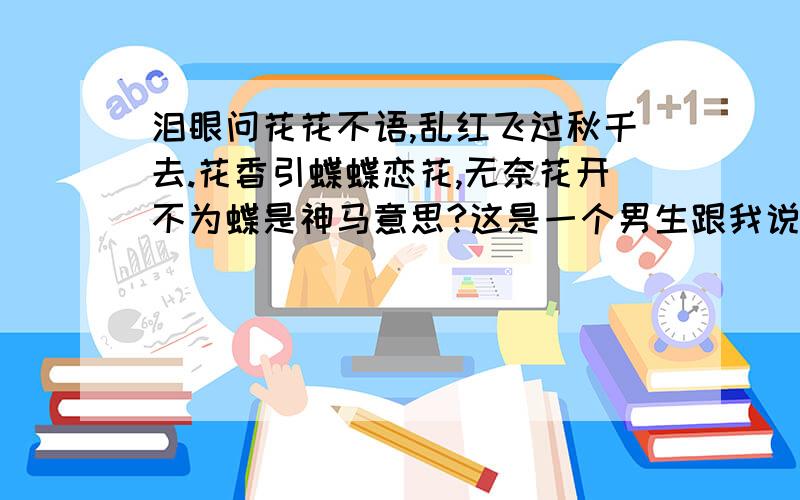 泪眼问花花不语,乱红飞过秋千去.花香引蝶蝶恋花,无奈花开不为蝶是神马意思?这是一个男生跟我说的,他是对我有意思嘛?