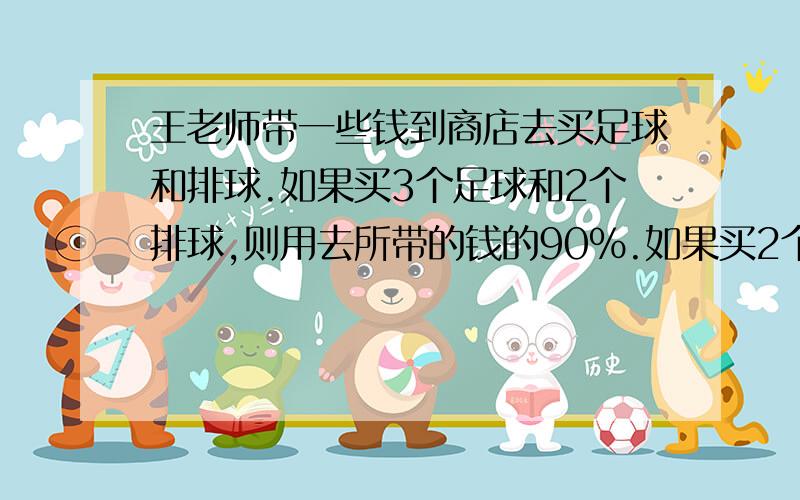 王老师带一些钱到商店去买足球和排球.如果买3个足球和2个排球,则用去所带的钱的90%.如果买2个足球和...王老师带一些钱到商店去买足球和排球.如果买3个足球和2个排球,则用去所带的钱的90%