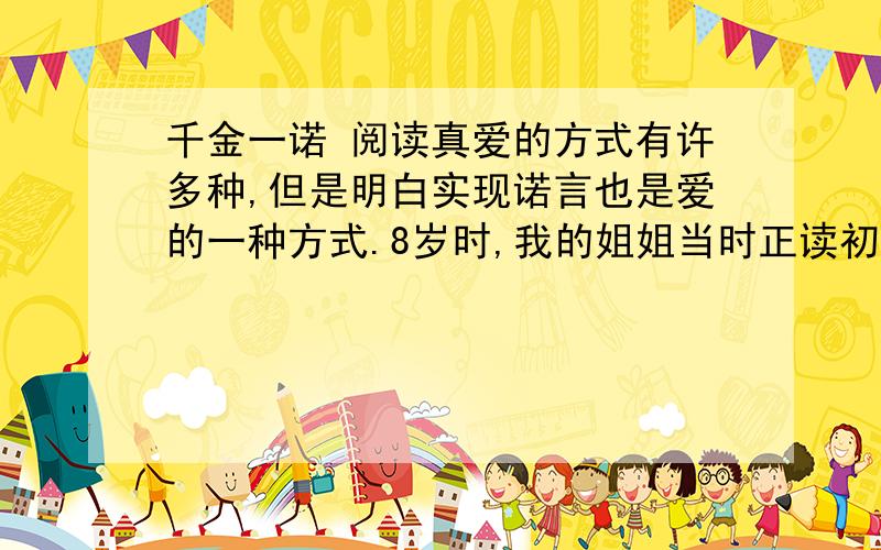 千金一诺 阅读真爱的方式有许多种,但是明白实现诺言也是爱的一种方式.8岁时,我的姐姐当时正读初中,她是个很美的姑娘,亲友们因此很宠爱她.春节前,从广州出差回来的姑姑送给她一件样式