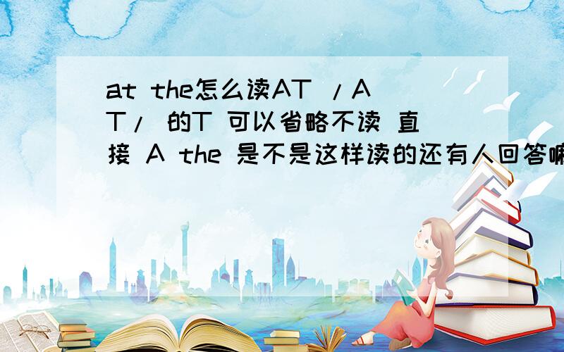 at the怎么读AT /AT/ 的T 可以省略不读 直接 A the 是不是这样读的还有人回答嘛