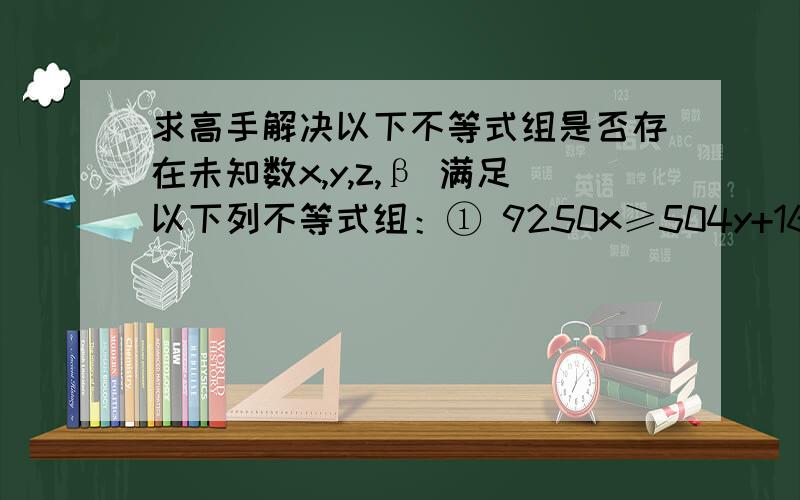 求高手解决以下不等式组是否存在未知数x,y,z,β 满足以下列不等式组：① 9250x≥504y+1680z+720β② 1124y≥720x+1680z+720β③ 1576z≥504y+720x+720β④ 5979β≥504y+1680z+720x如果满足请列出他们的关系条件,如