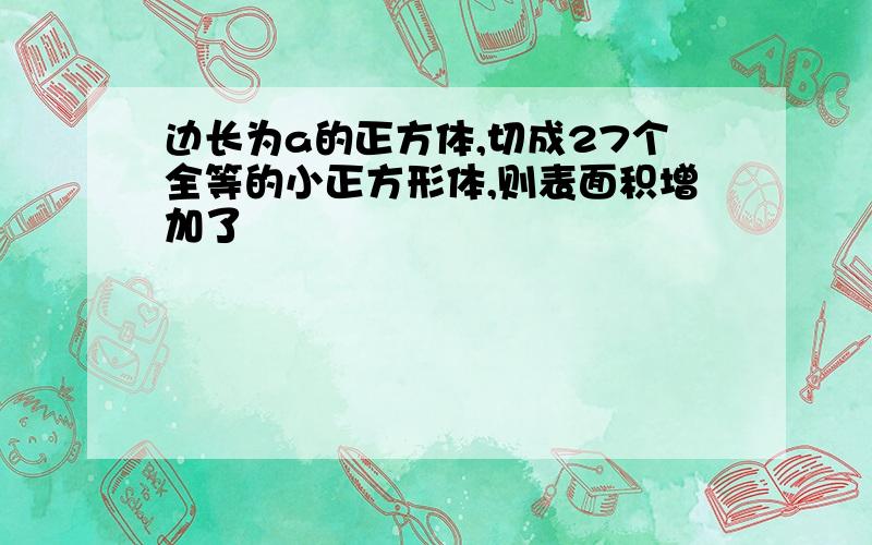 边长为a的正方体,切成27个全等的小正方形体,则表面积增加了