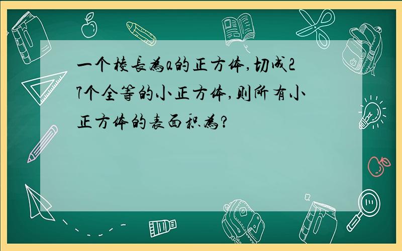 一个棱长为a的正方体,切成27个全等的小正方体,则所有小正方体的表面积为?