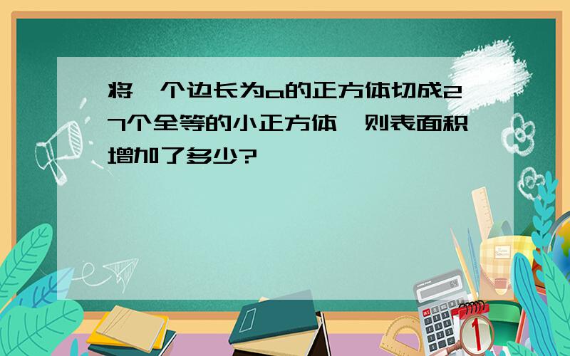 将一个边长为a的正方体切成27个全等的小正方体,则表面积增加了多少?