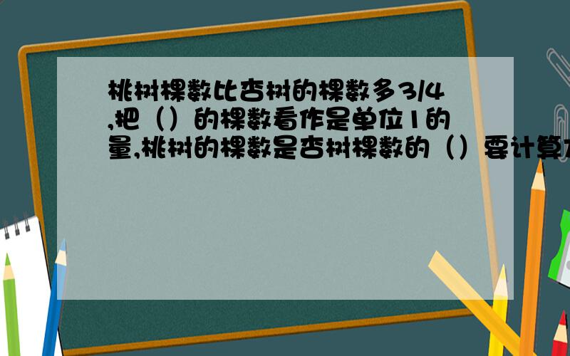 桃树棵数比杏树的棵数多3/4,把（）的棵数看作是单位1的量,桃树的棵数是杏树棵数的（）要计算方法