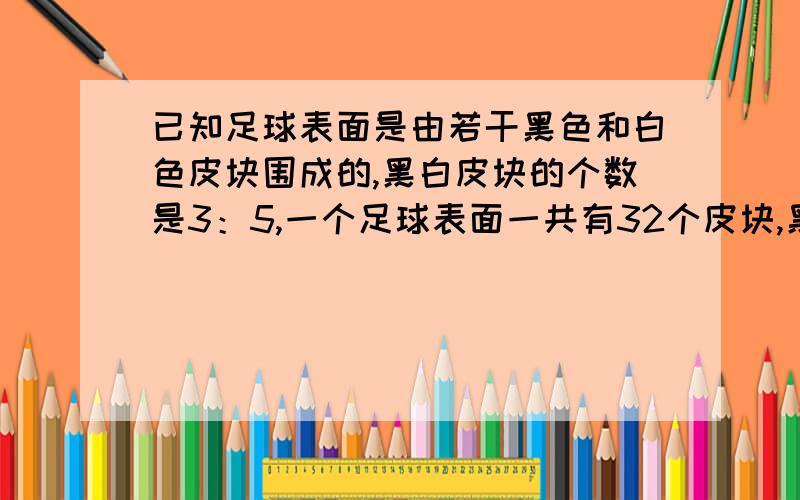 已知足球表面是由若干黑色和白色皮块围成的,黑白皮块的个数是3：5,一个足球表面一共有32个皮块,黑色和白各多少个