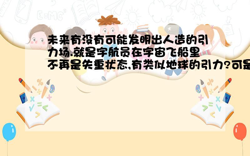 未来有没有可能发明出人造的引力场.就是宇航员在宇宙飞船里不再是失重状态,有类似地球的引力?可是有引力又怕把太空中其他的东西吸过来或者干扰了其他星体运动.我想说能不能只有在飞