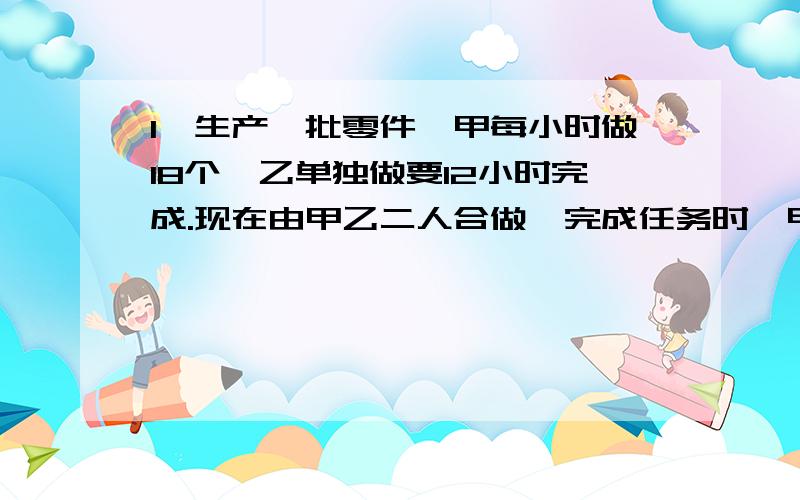 1、生产一批零件,甲每小时做18个,乙单独做要12小时完成.现在由甲乙二人合做,完成任务时,甲乙生产零件的数量比是3：5,甲一共生产零件多少个?2、商店为方便搬运,把4瓶啤酒困在一起,啤酒的