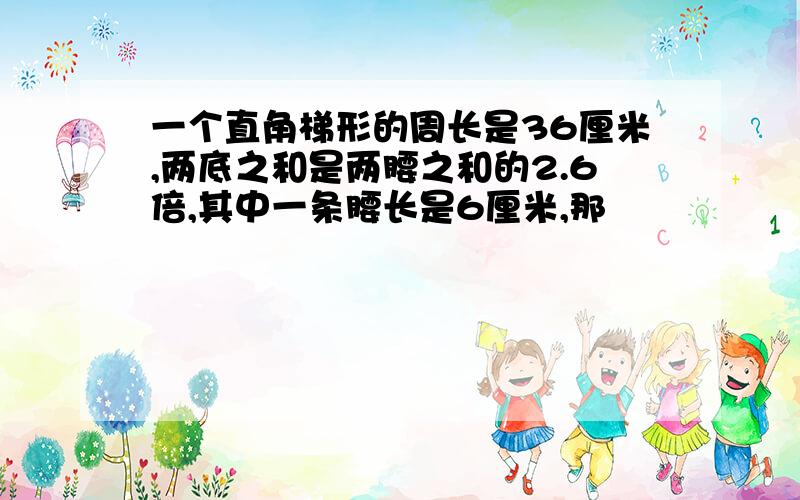 一个直角梯形的周长是36厘米,两底之和是两腰之和的2.6倍,其中一条腰长是6厘米,那