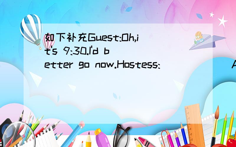 如下补充Guest:Oh,it's 9:30.I'd better go now.Hostess:______ A.OK.Please walk slowly.B.Why don't you want to stay?C.Yeah,it's really late.Why not immediately?D.Won't you stay for another cup of coffee?