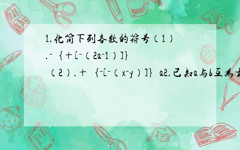 1.化简下列各数的符号（1）.－｛＋[－（2a－1）]｝ （2）.＋｛－[－（x－y）]｝a2.已知a与b互为相反数且b≠0,求a＋b与－的值.b3.如果a＞0,b＜0,那么2a－3b的符号是什么?（1）.一变：如果a＜0,b＞0,