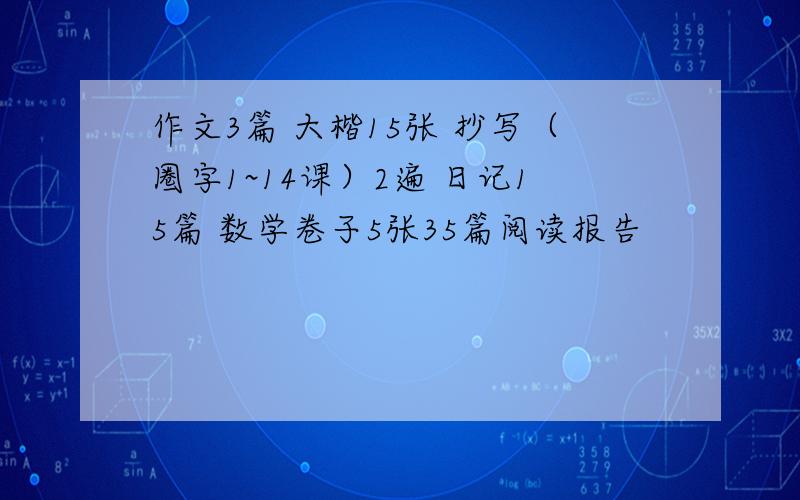 作文3篇 大楷15张 抄写（圈字1~14课）2遍 日记15篇 数学卷子5张35篇阅读报告