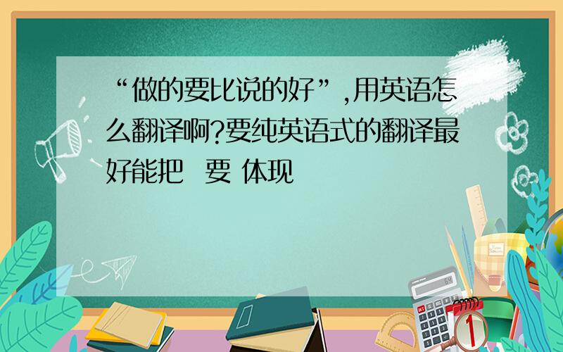 “做的要比说的好”,用英语怎么翻译啊?要纯英语式的翻译最好能把  要 体现