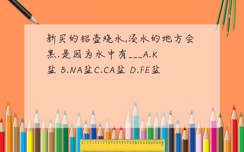 新买的铝壶烧水,浸水的地方会黑.是因为水中有___A.K盐 B.NA盐C.CA盐 D.FE盐