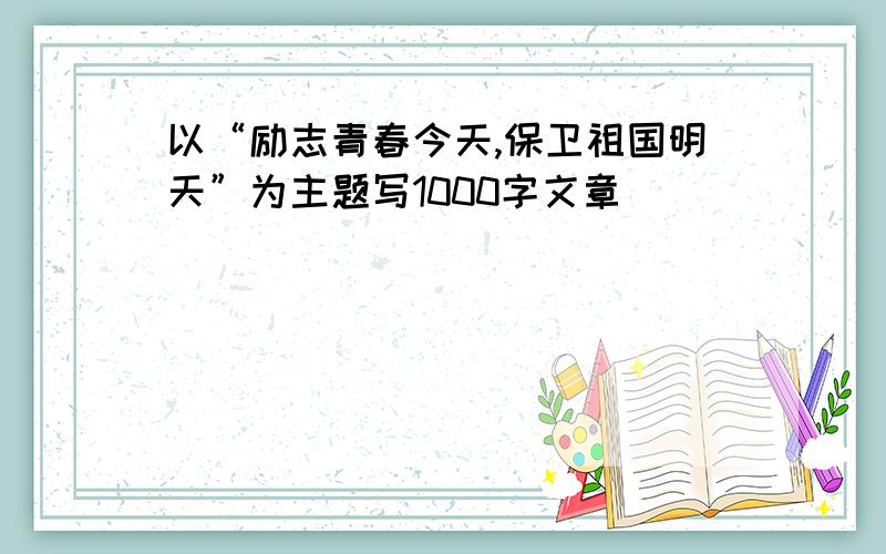 以“励志青春今天,保卫祖国明天”为主题写1000字文章