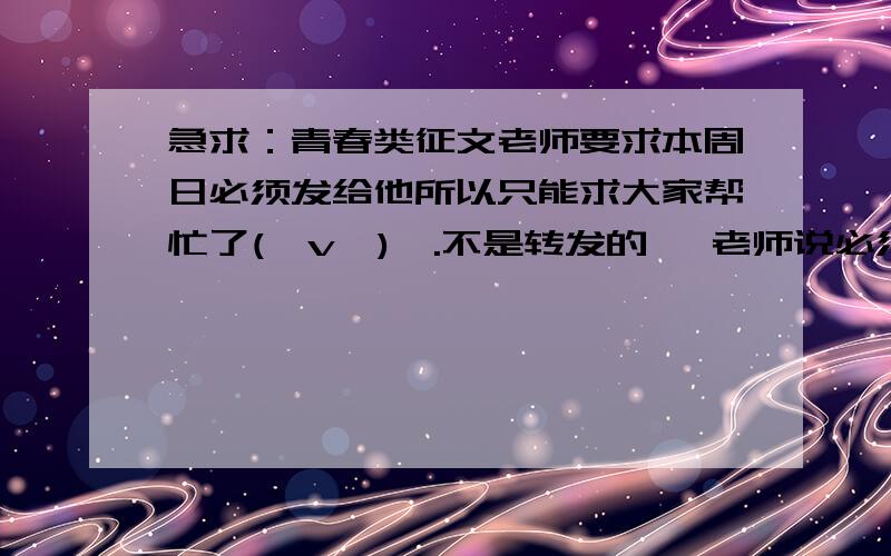 急求：青春类征文老师要求本周日必须发给他所以只能求大家帮忙了(⊙v⊙)嗯.不是转发的   老师说必须有特点并且是贴近生活的  希望大家帮我想想有关的事情   帮我起标题也可以O(∩_∩)O~