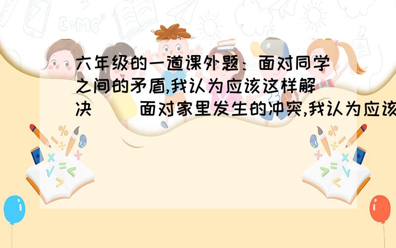 六年级的一道课外题：面对同学之间的矛盾,我认为应该这样解决（ ）面对家里发生的冲突,我认为应该这样解决（ ）