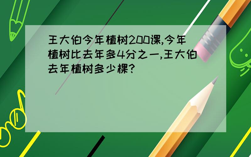 王大伯今年植树200课,今年植树比去年多4分之一,王大伯去年植树多少棵?