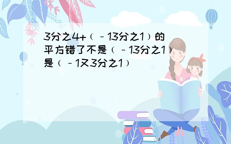 3分之4+﹙﹣13分之1﹚的平方错了不是﹙﹣13分之1﹚是﹙﹣1又3分之1﹚