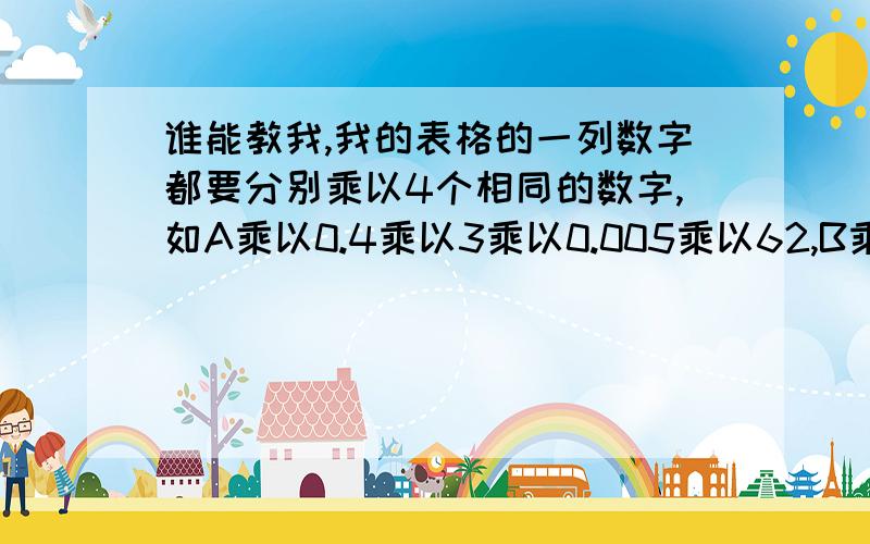 谁能教我,我的表格的一列数字都要分别乘以4个相同的数字,如A乘以0.4乘以3乘以0.005乘以62,B乘以0.4乘以