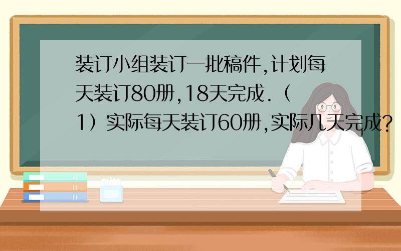 装订小组装订一批稿件,计划每天装订80册,18天完成.（1）实际每天装订60册,实际几天完成?（2）实际每天比计划多装订1/8,实际几天完成?