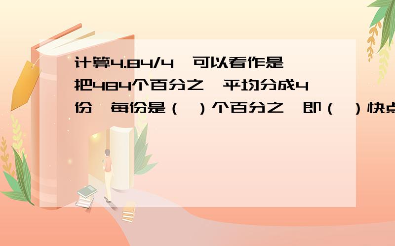 计算4.84/4,可以看作是把484个百分之一平均分成4份,每份是（ ）个百分之一即（ ）快点发给我,我有急事,今天晚上必须要有答案,没有不行,对的还会有额外积分的.