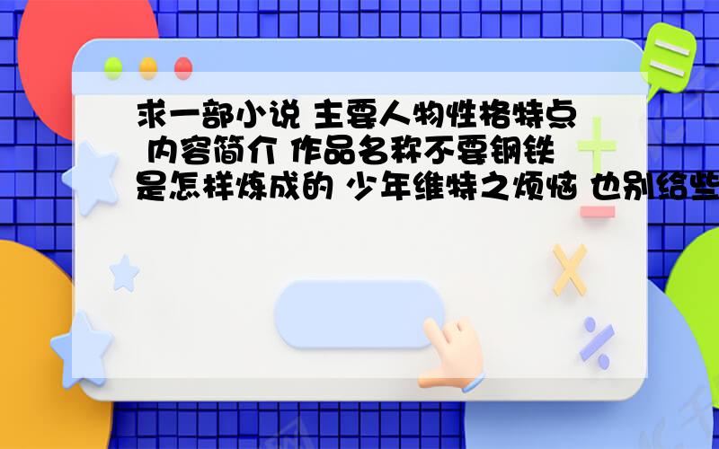 求一部小说 主要人物性格特点 内容简介 作品名称不要钢铁是怎样炼成的 少年维特之烦恼 也别给些四大名著.别太罗嗦,几十字就行了.只要一部啊!