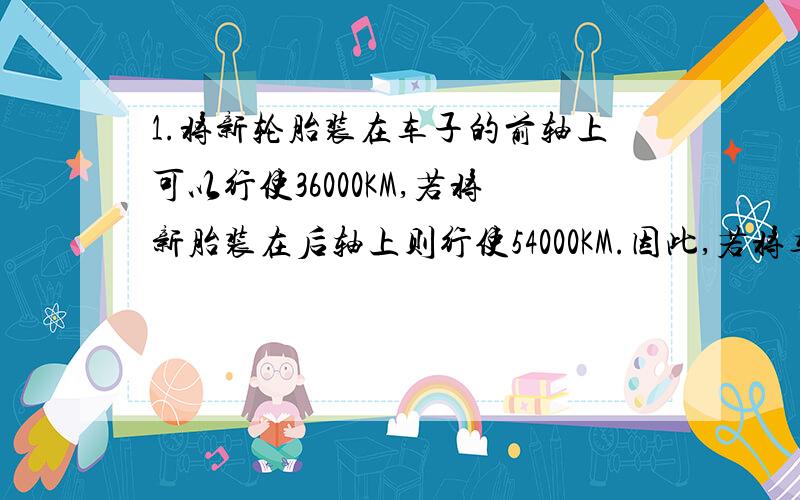 1.将新轮胎装在车子的前轴上可以行使36000KM,若将新胎装在后轴上则行使54000KM.因此,若将车胎在车辆的前后轴交换使用,可延长它的寿命.一辆车子用4跳新车太最远可行驶多少KM?2.电车公司维修