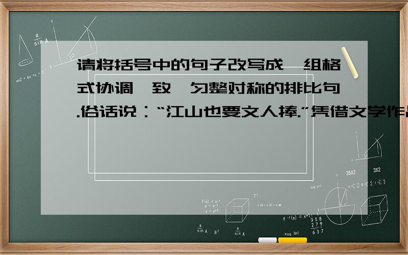 请将括号中的句子改写成一组格式协调一致、匀整对称的排比句.俗话说：“江山也要文人捧.”凭借文学作品捧红景点的例子数不胜数：（鲁迅先生的《从百草园到三味书屋》,竟使绍兴城的