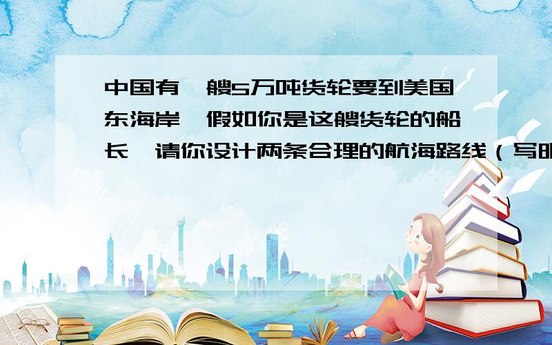 中国有一艘5万吨货轮要到美国东海岸,假如你是这艘货轮的船长,请你设计两条合理的航海路线（写明经过的大洋、海峡或运河）救命啊!