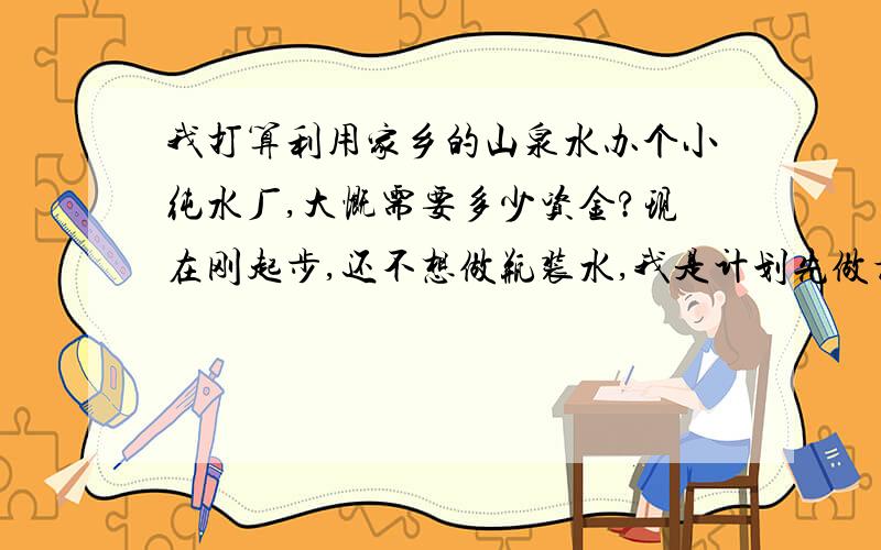 我打算利用家乡的山泉水办个小纯水厂,大慨需要多少资金?现在刚起步,还不想做瓶装水,我是计划先做桶装的,把市场打开后再视情况而定.因为我觉得现在去做瓶装水,是在自己过不去!我能现