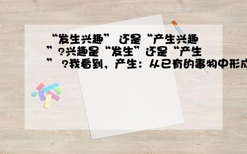 “发生兴趣” 还是“产生兴趣”?兴趣是“发生”还是“产生” ?我看到，产生：从已有的事物中形成新事物 发生：原来不存在的事情出现了但是，兴趣既可以说是新的事物，也可以说是已