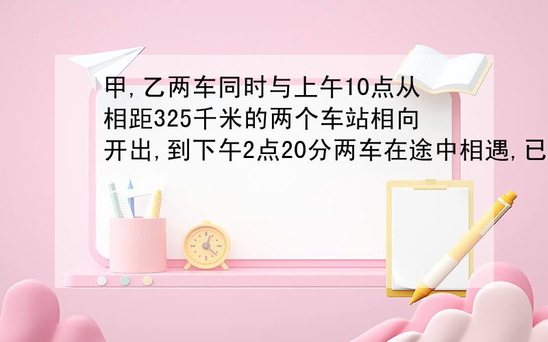 甲,乙两车同时与上午10点从相距325千米的两个车站相向开出,到下午2点20分两车在途中相遇,已知甲车的速度是乙车的八分之七,求甲乙两车每小时各行多少千米?