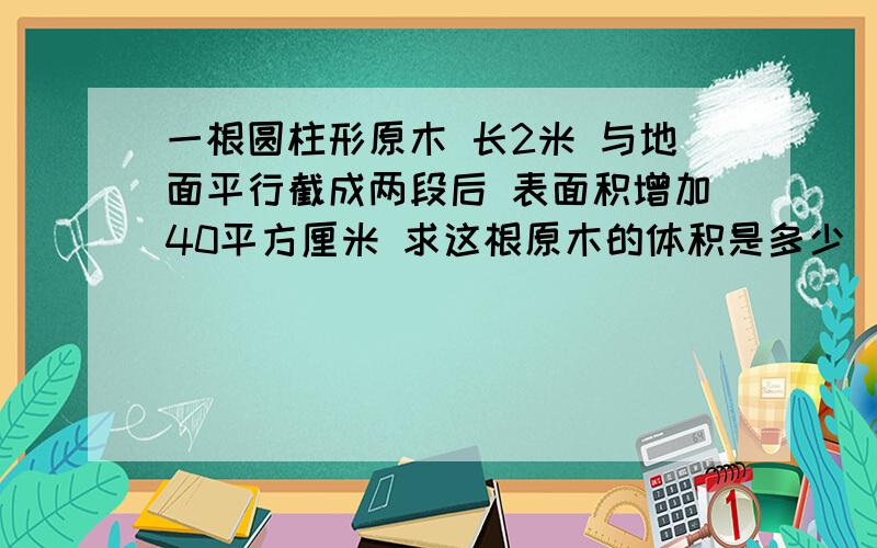 一根圆柱形原木 长2米 与地面平行截成两段后 表面积增加40平方厘米 求这根原木的体积是多少