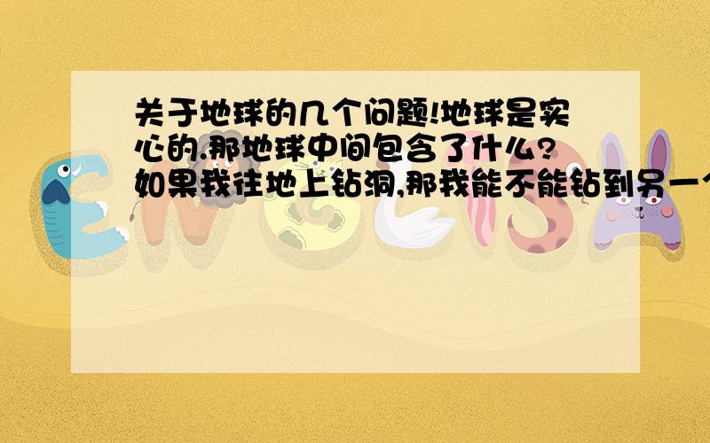 关于地球的几个问题!地球是实心的.那地球中间包含了什么?如果我往地上钻洞,那我能不能钻到另一个国家去?