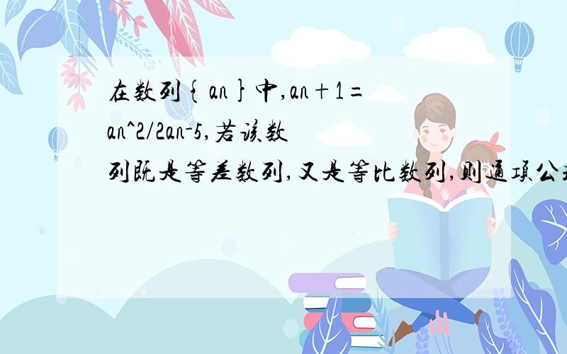 在数列{an}中,an+1=an^2/2an-5,若该数列既是等差数列,又是等比数列,则通项公式是