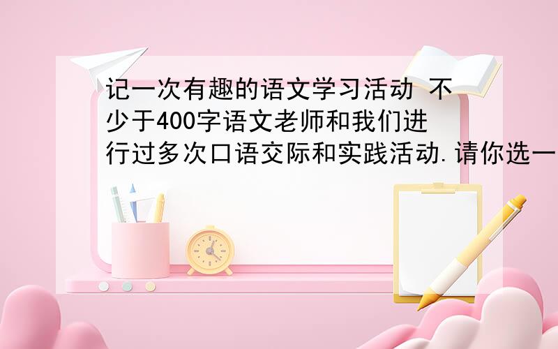 记一次有趣的语文学习活动 不少于400字语文老师和我们进行过多次口语交际和实践活动.请你选一个最有趣的,对你语文成绩有所提高的活动写下来.（不少于400字）东湖区义务教育六年制小学