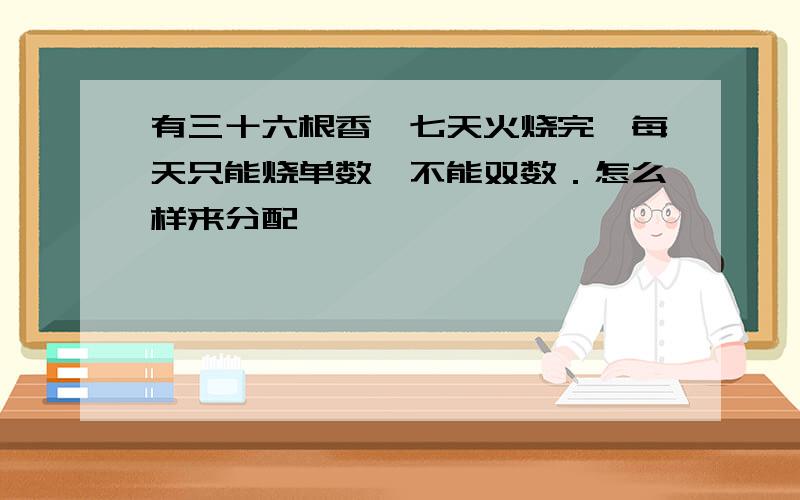 有三十六根香,七天火烧完,每天只能烧单数,不能双数．怎么样来分配