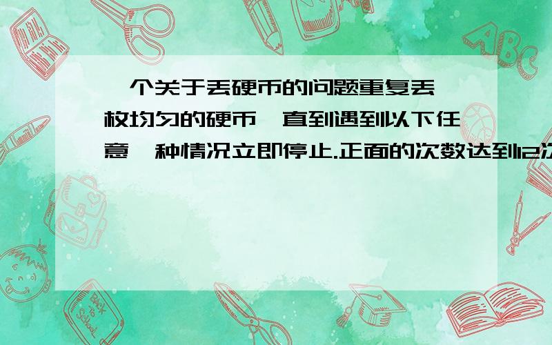 一个关于丢硬币的问题重复丢一枚均匀的硬币,直到遇到以下任意一种情况立即停止.正面的次数达到12次.反面的次数达到3次.问：1.一共有多少种可能的情况?       2.若正面得1分,反面不得分,则