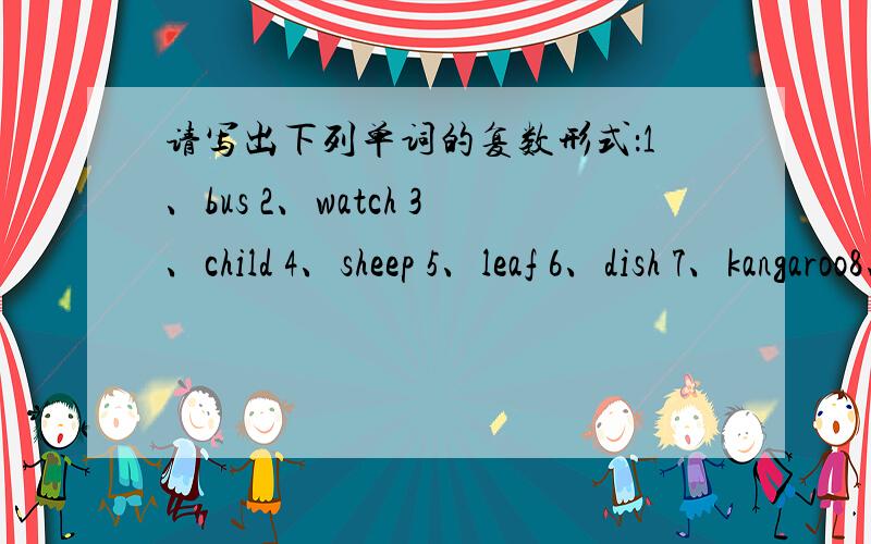 请写出下列单词的复数形式：1、bus 2、watch 3、child 4、sheep 5、leaf 6、dish 7、kangaroo8、glass 9、box 10、tooth 11、deer 12、goose