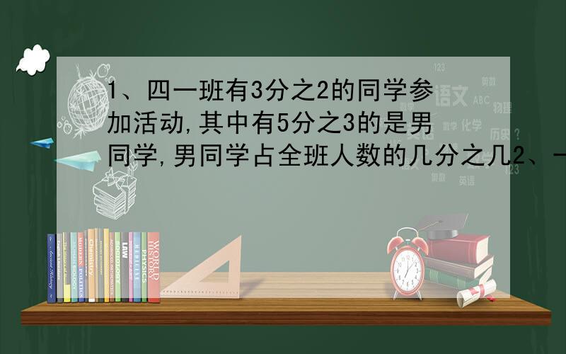 1、四一班有3分之2的同学参加活动,其中有5分之3的是男同学,男同学占全班人数的几分之几2、一批新书,第一次搬走了全部的5分之2,第二次搬走了余下的5分之3,第二次搬走了这批书的几分之几?