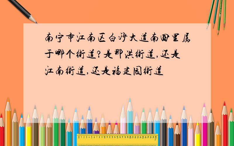 南宁市江南区白沙大道南四里属于哪个街道?是那洪街道,还是江南街道,还是福建园街道