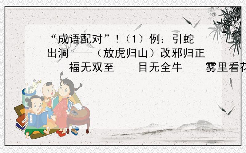 “成语配对”!（1）例：引蛇出洞——（放虎归山）改邪归正——福无双至——目无全牛——雾里看花——牵肠挂肚——獐头鼠目——望梅止渴——那么就再回答“（2）”吧!